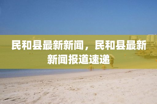 民和縣最新新聞，民和縣最新新聞報(bào)道速遞