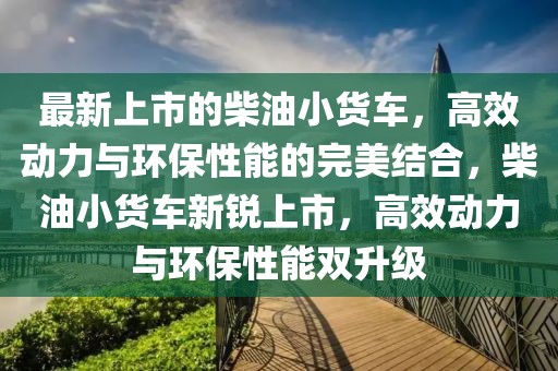 最新上市的柴油小貨車，高效動力與環(huán)保性能的完美結(jié)合，柴油小貨車新銳上市，高效動力與環(huán)保性能雙升級