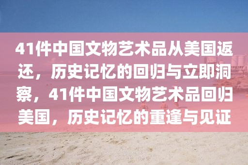 41件中國文物藝術(shù)品從美國返還，歷史記憶的回歸與立即洞察，41件中國文物藝術(shù)品回歸美國，歷史記憶的重逢與見證