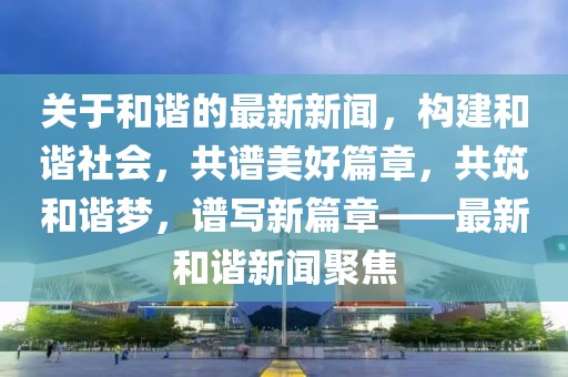 關(guān)于和諧的最新新聞，構(gòu)建和諧社會(huì)，共譜美好篇章，共筑和諧夢(mèng)，譜寫新篇章——最新和諧新聞聚焦