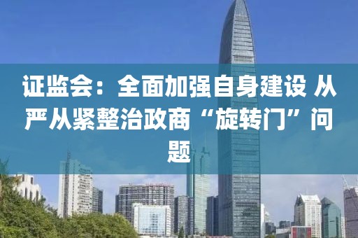 證監(jiān)會(huì)：全面加強(qiáng)自身建設(shè) 從嚴(yán)從緊整治政商“旋轉(zhuǎn)門”問題