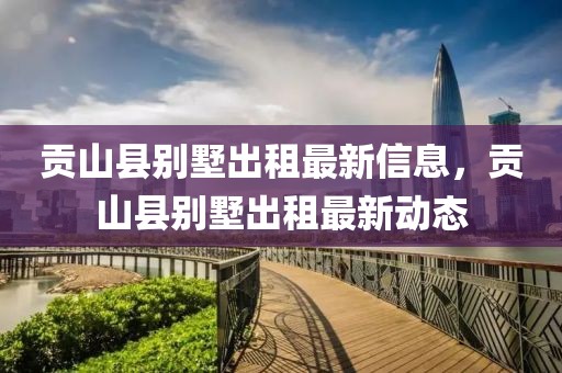 貢山縣別墅出租最新信息，貢山縣別墅出租最新動(dòng)態(tài)