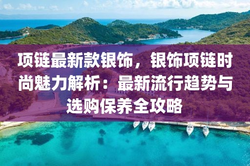 項鏈最新款銀飾，銀飾項鏈時尚魅力解析：最新流行趨勢與選購保養(yǎng)全攻略