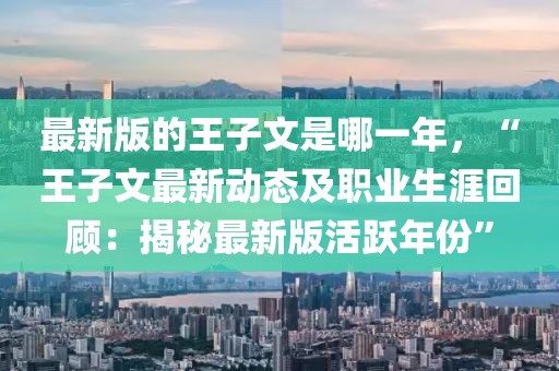 最新版的王子文是哪一年，“王子文最新動態(tài)及職業(yè)生涯回顧：揭秘最新版活躍年份”
