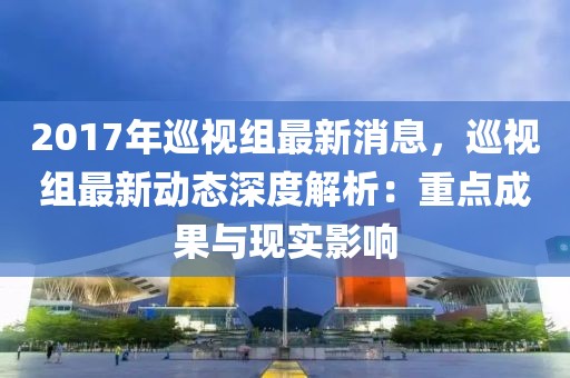 2017年巡視組最新消息，巡視組最新動態(tài)深度解析：重點成果與現(xiàn)實影響