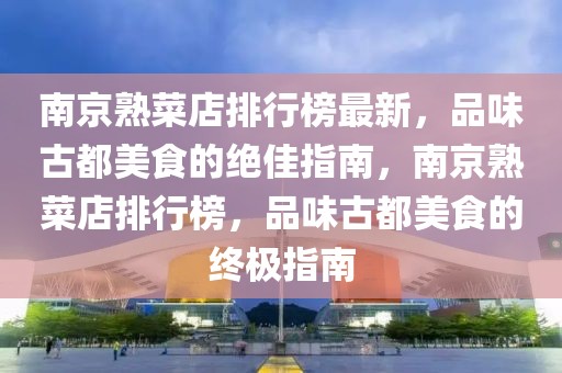 南京熟菜店排行榜最新，品味古都美食的絕佳指南，南京熟菜店排行榜，品味古都美食的終極指南