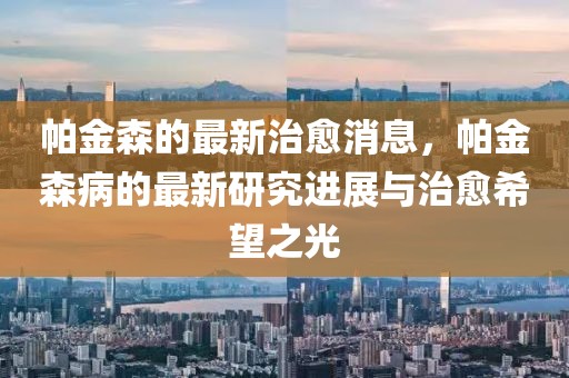 帕金森的最新治愈消息，帕金森病的最新研究進(jìn)展與治愈希望之光