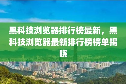 黑科技瀏覽器排行榜最新，黑科技瀏覽器最新排行榜榜單揭曉