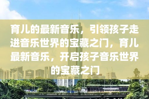 育兒的最新音樂，引領(lǐng)孩子走進(jìn)音樂世界的寶藏之門，育兒最新音樂，開啟孩子音樂世界的寶藏之門