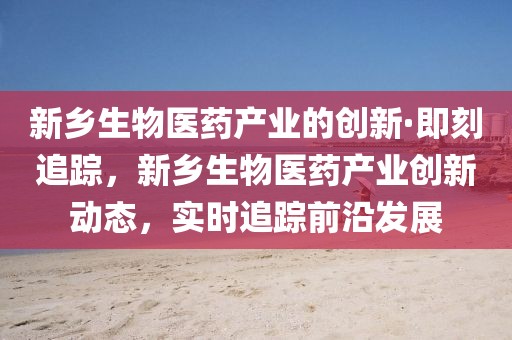 新鄉(xiāng)生物醫(yī)藥產(chǎn)業(yè)的創(chuàng)新·即刻追蹤，新鄉(xiāng)生物醫(yī)藥產(chǎn)業(yè)創(chuàng)新動態(tài)，實時追蹤前沿發(fā)展