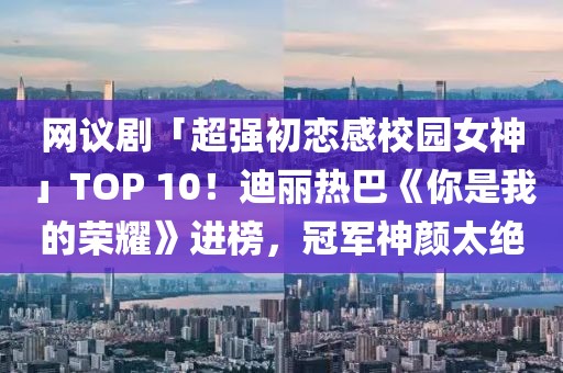 網(wǎng)議劇「超強(qiáng)初戀感校園女神」TOP 10！迪麗熱巴《你是我的榮耀》進(jìn)榜，冠軍神顏太絕