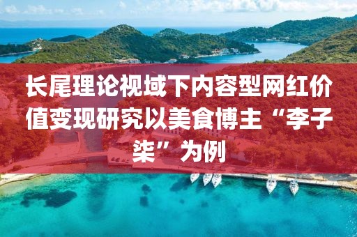 長尾理論視域下內(nèi)容型網(wǎng)紅價值變現(xiàn)研究以美食博主“李子柒”為例