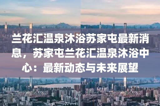 蘭花匯溫泉沐浴蘇家屯最新消息，蘇家屯蘭花匯溫泉沐浴中心：最新動態(tài)與未來展望