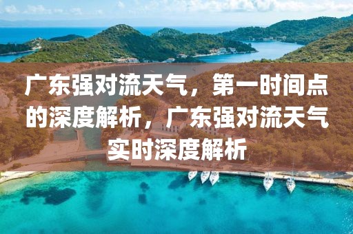 廣東強對流天氣，第一時間點的深度解析，廣東強對流天氣實時深度解析