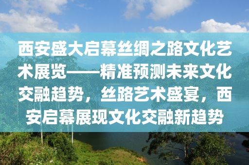 西安盛大啟幕絲綢之路文化藝術(shù)展覽——精準(zhǔn)預(yù)測未來文化交融趨勢，絲路藝術(shù)盛宴，西安啟幕展現(xiàn)文化交融新趨勢
