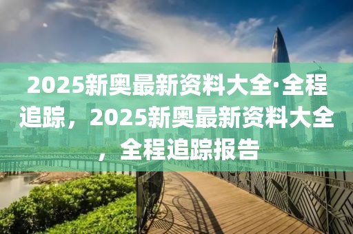 2025新奧最新資料大全·全程追蹤，2025新奧最新資料大全，全程追蹤報(bào)告