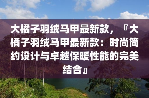 大橘子羽絨馬甲最新款，『大橘子羽絨馬甲最新款：時(shí)尚簡約設(shè)計(jì)與卓越保暖性能的完美結(jié)合』