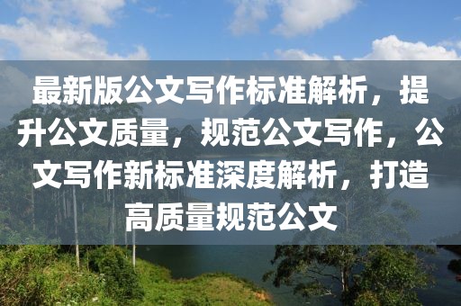 最新版公文寫作標(biāo)準(zhǔn)解析，提升公文質(zhì)量，規(guī)范公文寫作，公文寫作新標(biāo)準(zhǔn)深度解析，打造高質(zhì)量規(guī)范公文