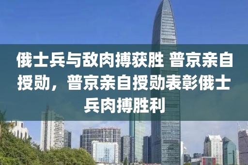 俄士兵與敵肉搏獲勝 普京親自授勛，普京親自授勛表彰俄士兵肉搏勝利