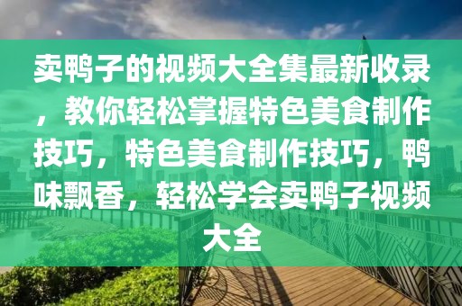 賣鴨子的視頻大全集最新收錄，教你輕松掌握特色美食制作技巧，特色美食制作技巧，鴨味飄香，輕松學(xué)會賣鴨子視頻大全