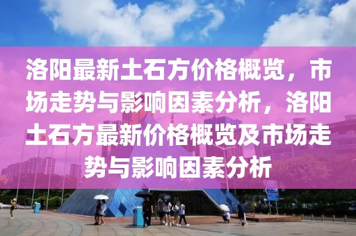 洛陽最新土石方價格概覽，市場走勢與影響因素分析，洛陽土石方最新價格概覽及市場走勢與影響因素分析