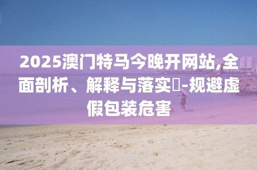 2025澳門特馬今晚開網(wǎng)站,全面剖析、解釋與落實?-規(guī)避虛假包裝危害