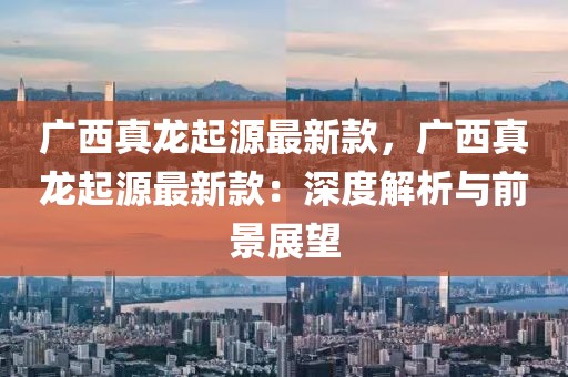 廣西真龍起源最新款，廣西真龍起源最新款：深度解析與前景展望
