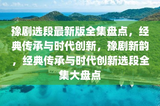 豫劇選段最新版全集盤點(diǎn)，經(jīng)典傳承與時代創(chuàng)新，豫劇新韻，經(jīng)典傳承與時代創(chuàng)新選段全集大盤點(diǎn)