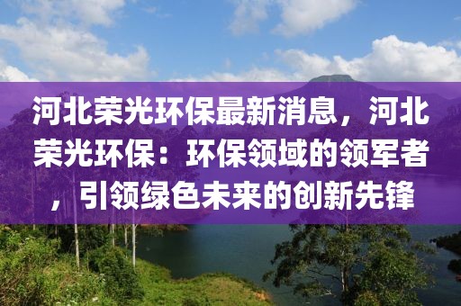 河北榮光環(huán)保最新消息，河北榮光環(huán)保：環(huán)保領(lǐng)域的領(lǐng)軍者，引領(lǐng)綠色未來的創(chuàng)新先鋒