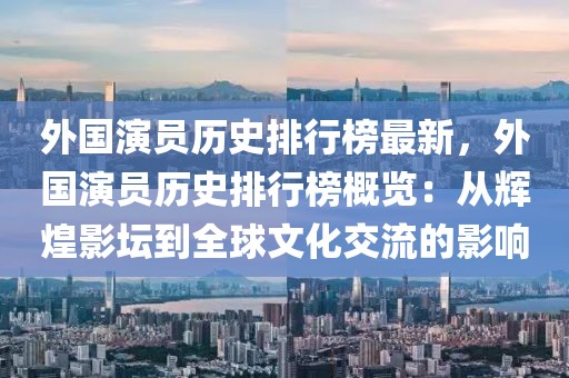 外國演員歷史排行榜最新，外國演員歷史排行榜概覽：從輝煌影壇到全球文化交流的影響