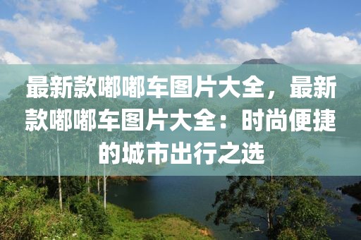 最新款嘟嘟車圖片大全，最新款嘟嘟車圖片大全：時尚便捷的城市出行之選