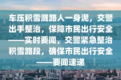 車壓積雪濺路人一身泥，交警出手整治，保障市民出行安全——實(shí)時要聞，交警緊急整治積雪路段，確保市民出行安全——要聞速遞