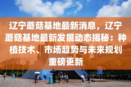 遼寧蘑菇基地最新消息，遼寧蘑菇基地最新發(fā)展動態(tài)揭秘：種植技術(shù)、市場趨勢與未來規(guī)劃重磅更新