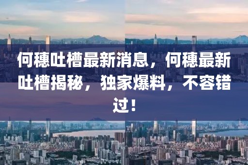 何穗吐槽最新消息，何穗最新吐槽揭秘，獨家爆料，不容錯過！