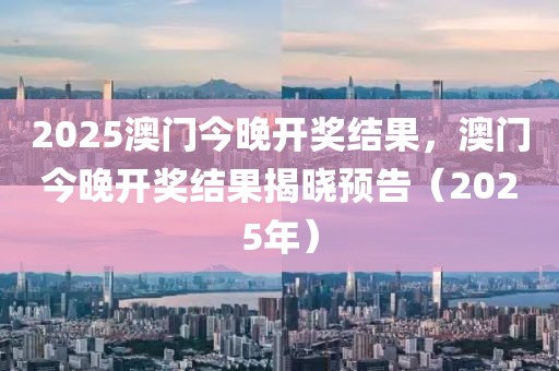 2025澳門今晚開獎結(jié)果，澳門今晚開獎結(jié)果揭曉預(yù)告（2025年）