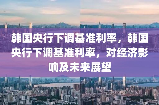 韓國央行下調(diào)基準(zhǔn)利率，韓國央行下調(diào)基準(zhǔn)利率，對經(jīng)濟(jì)影響及未來展望