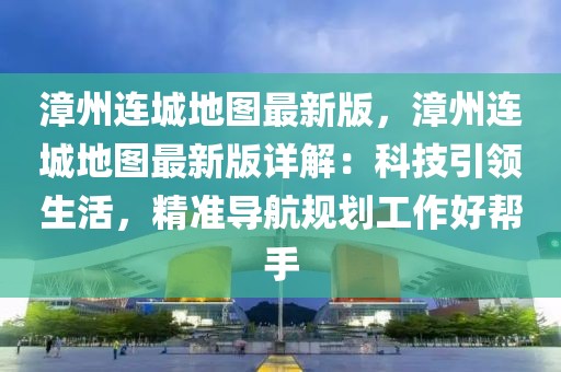 漳州連城地圖最新版，漳州連城地圖最新版詳解：科技引領(lǐng)生活，精準(zhǔn)導(dǎo)航規(guī)劃工作好幫手