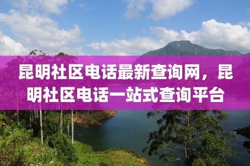 昆明社區(qū)電話最新查詢網(wǎng)，昆明社區(qū)電話一站式查詢平臺