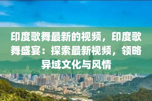 印度歌舞最新的視頻，印度歌舞盛宴：探索最新視頻，領(lǐng)略異域文化與風(fēng)情