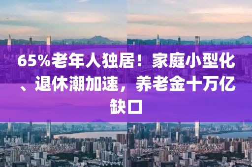 65%老年人獨(dú)居！家庭小型化、退休潮加速，養(yǎng)老金十萬億缺口