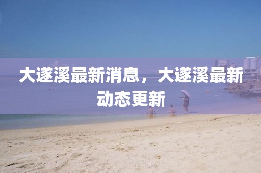 大遂溪最新消息，大遂溪最新動態(tài)更新