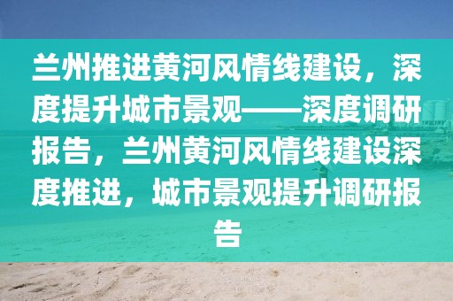 蘭州推進黃河風情線建設(shè)，深度提升城市景觀——深度調(diào)研報告，蘭州黃河風情線建設(shè)深度推進，城市景觀提升調(diào)研報告