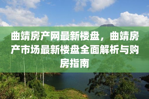 曲靖房產網最新樓盤，曲靖房產市場最新樓盤全面解析與購房指南
