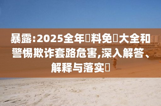 暴露:2025全年資料免費大全和警惕欺詐套路危害,深入解答、解釋與落實?