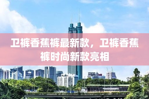衛(wèi)褲香蕉褲最新款，衛(wèi)褲香蕉褲時尚新款亮相