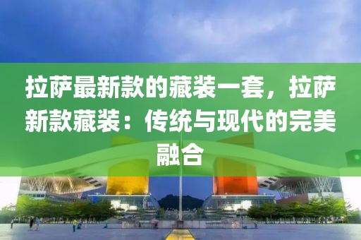 拉薩最新款的藏裝一套，拉薩新款藏裝：傳統(tǒng)與現(xiàn)代的完美融合
