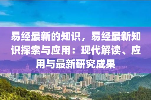 易經(jīng)最新的知識，易經(jīng)最新知識探索與應(yīng)用：現(xiàn)代解讀、應(yīng)用與最新研究成果