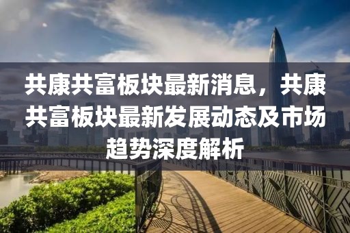 共康共富板塊最新消息，共康共富板塊最新發(fā)展動(dòng)態(tài)及市場趨勢深度解析