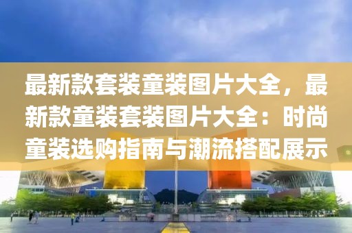 最新款套裝童裝圖片大全，最新款童裝套裝圖片大全：時(shí)尚童裝選購(gòu)指南與潮流搭配展示