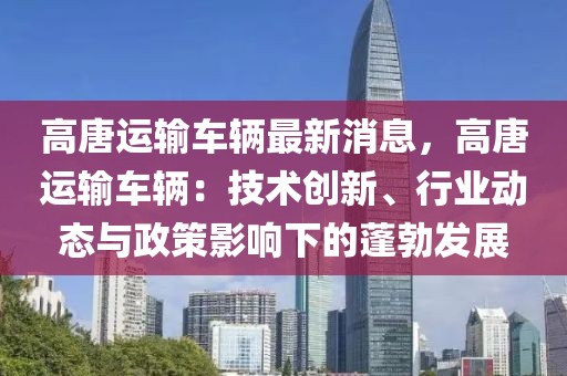 高唐運(yùn)輸車輛最新消息，高唐運(yùn)輸車輛：技術(shù)創(chuàng)新、行業(yè)動(dòng)態(tài)與政策影響下的蓬勃發(fā)展